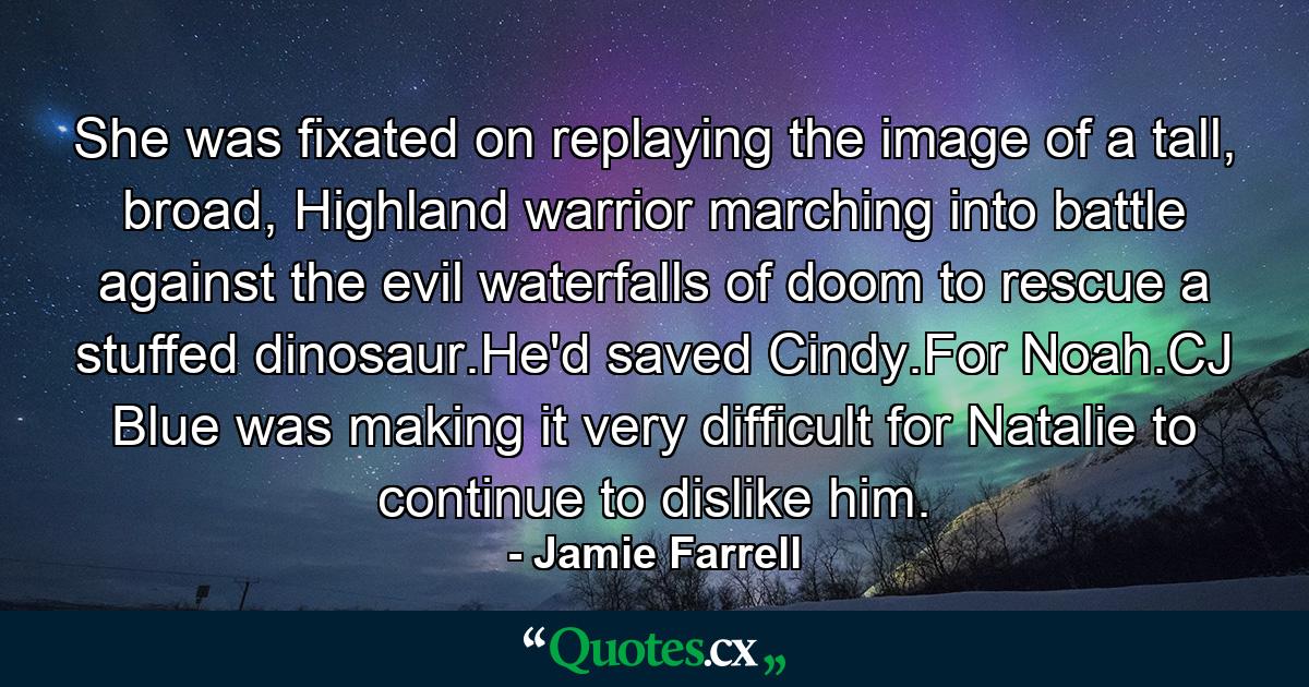 She was fixated on replaying the image of a tall, broad, Highland warrior marching into battle against the evil waterfalls of doom to rescue a stuffed dinosaur.He'd saved Cindy.For Noah.CJ Blue was making it very difficult for Natalie to continue to dislike him. - Quote by Jamie Farrell