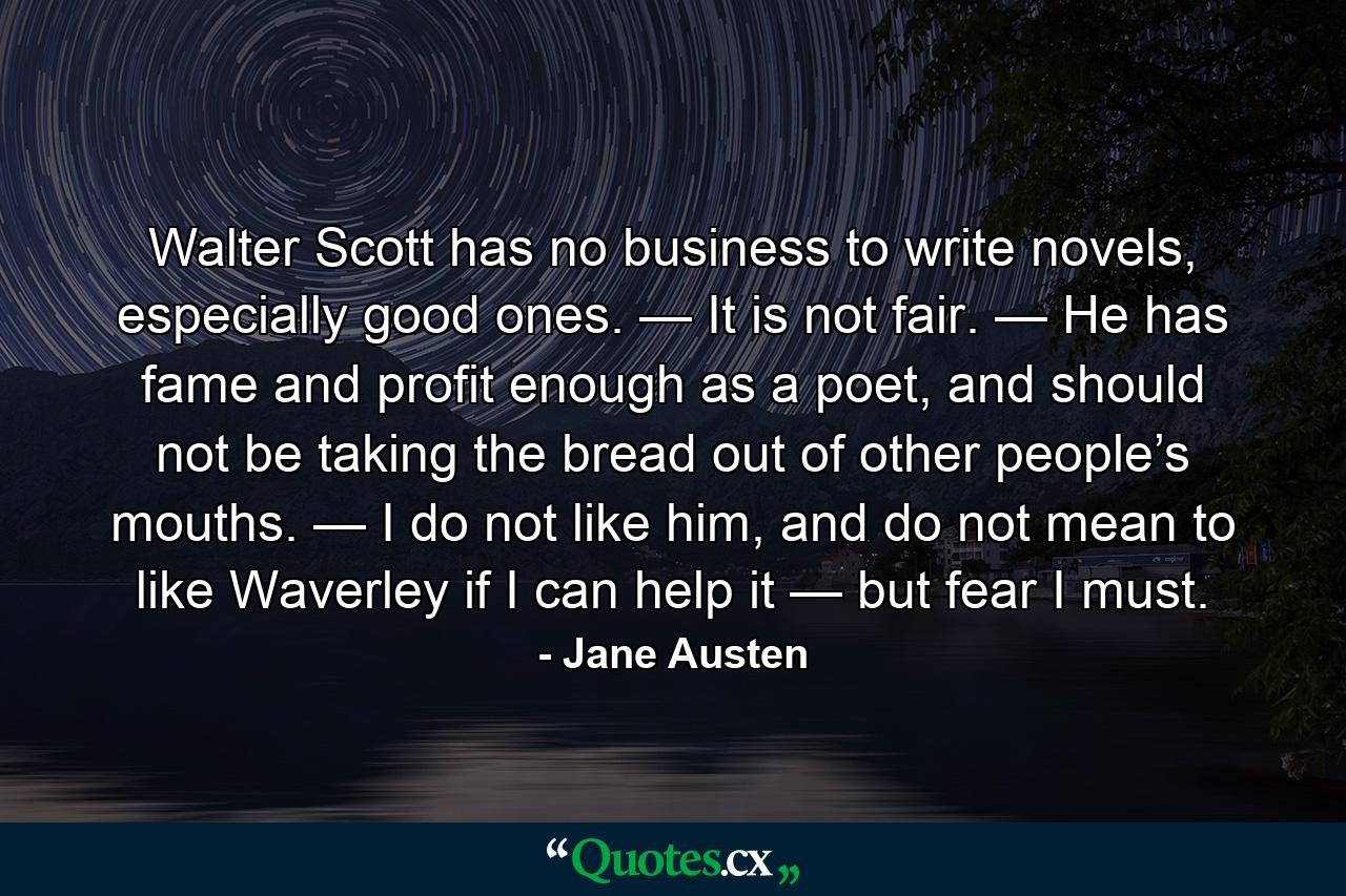 Walter Scott has no business to write novels, especially good ones. — It is not fair. — He has fame and profit enough as a poet, and should not be taking the bread out of other people’s mouths. — I do not like him, and do not mean to like Waverley if I can help it — but fear I must. - Quote by Jane Austen