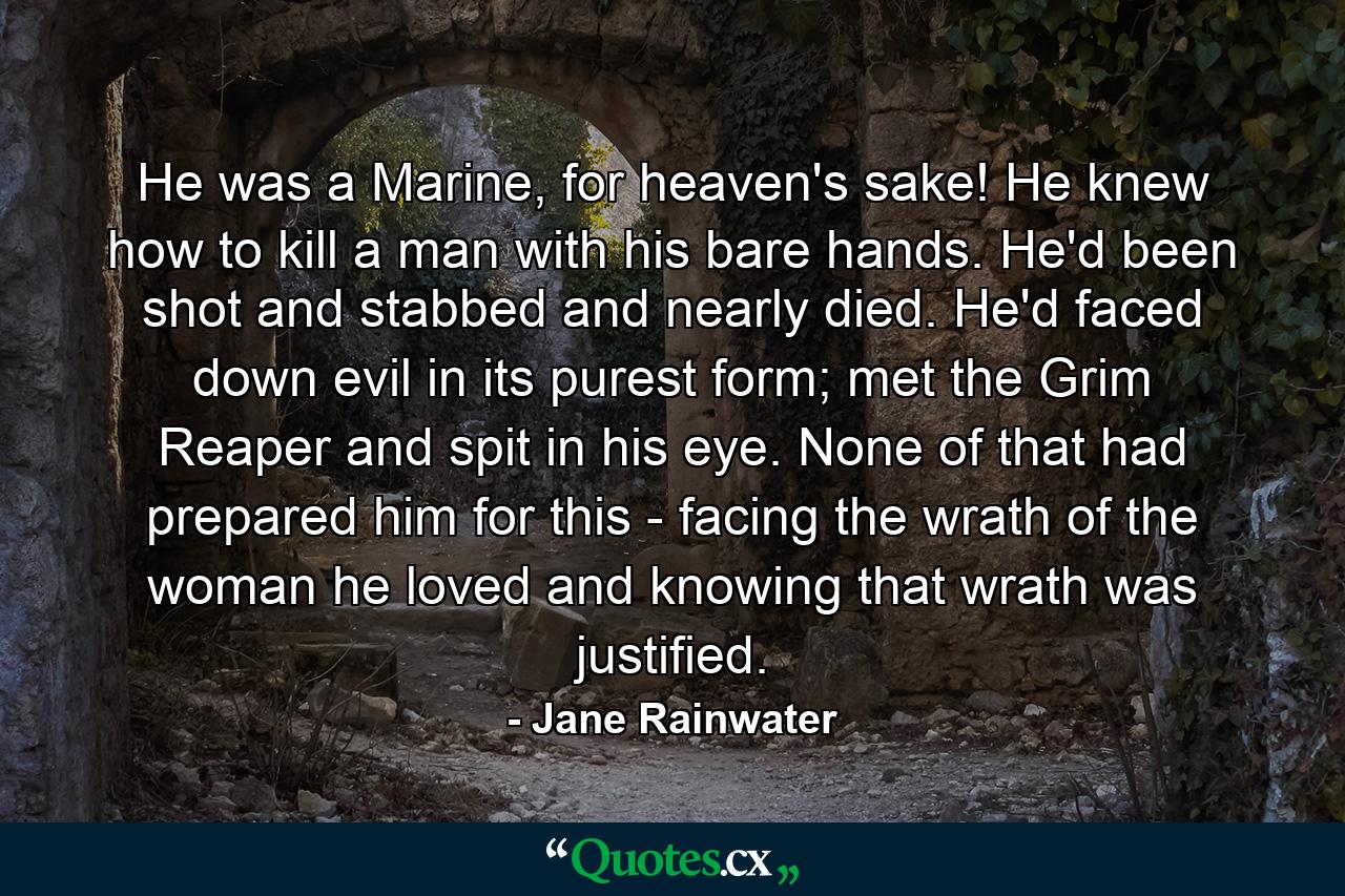 He was a Marine, for heaven's sake! He knew how to kill a man with his bare hands. He'd been shot and stabbed and nearly died. He'd faced down evil in its purest form; met the Grim Reaper and spit in his eye. None of that had prepared him for this - facing the wrath of the woman he loved and knowing that wrath was justified. - Quote by Jane Rainwater