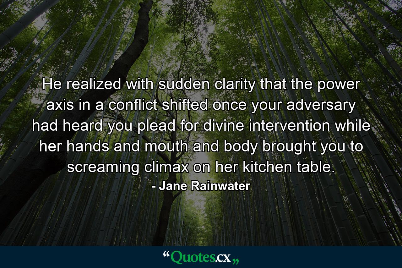 He realized with sudden clarity that the power axis in a conflict shifted once your adversary had heard you plead for divine intervention while her hands and mouth and body brought you to screaming climax on her kitchen table. - Quote by Jane Rainwater