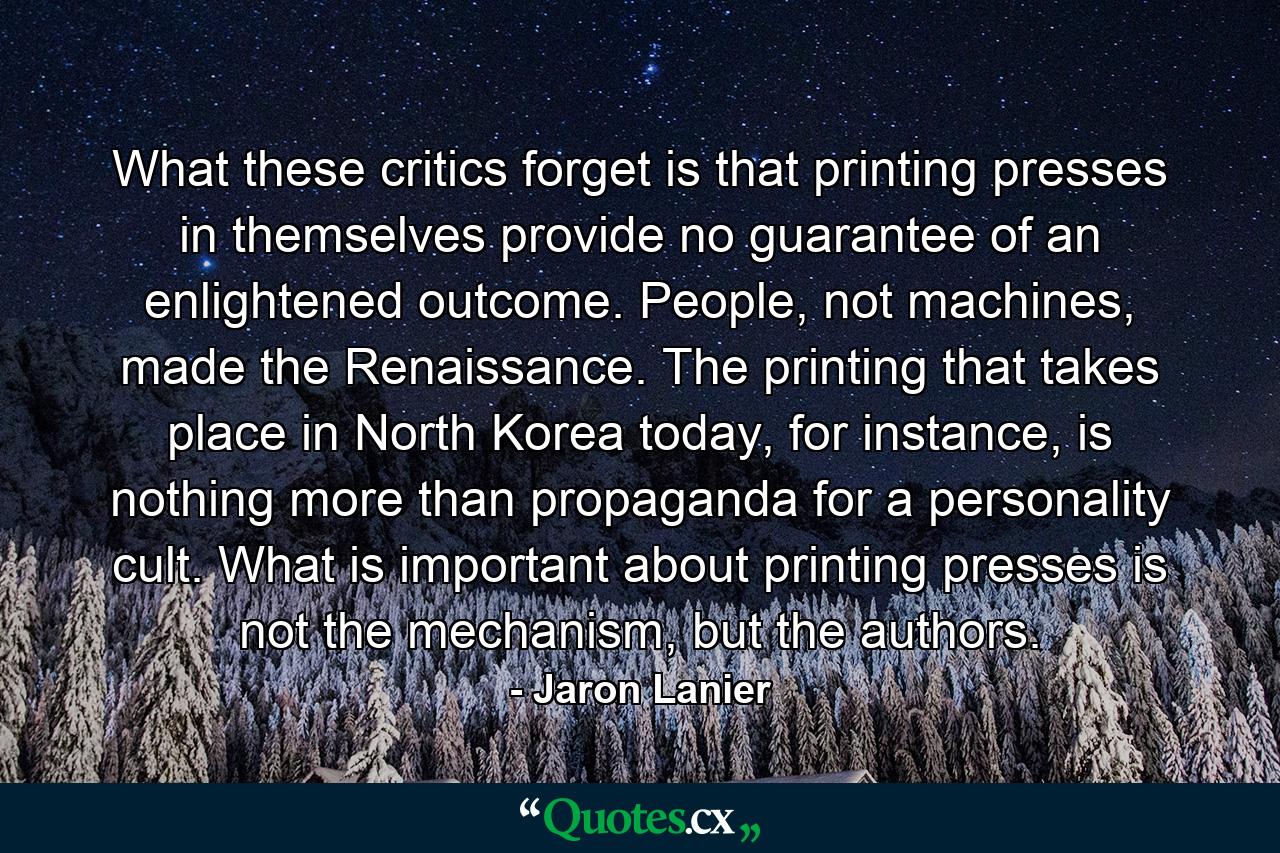 What these critics forget is that printing presses in themselves provide no guarantee of an enlightened outcome. People, not machines, made the Renaissance. The printing that takes place in North Korea today, for instance, is nothing more than propaganda for a personality cult. What is important about printing presses is not the mechanism, but the authors. - Quote by Jaron Lanier