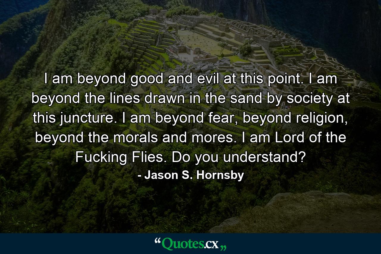 I am beyond good and evil at this point. I am beyond the lines drawn in the sand by society at this juncture. I am beyond fear, beyond religion, beyond the morals and mores. I am Lord of the Fucking Flies. Do you understand? - Quote by Jason S. Hornsby