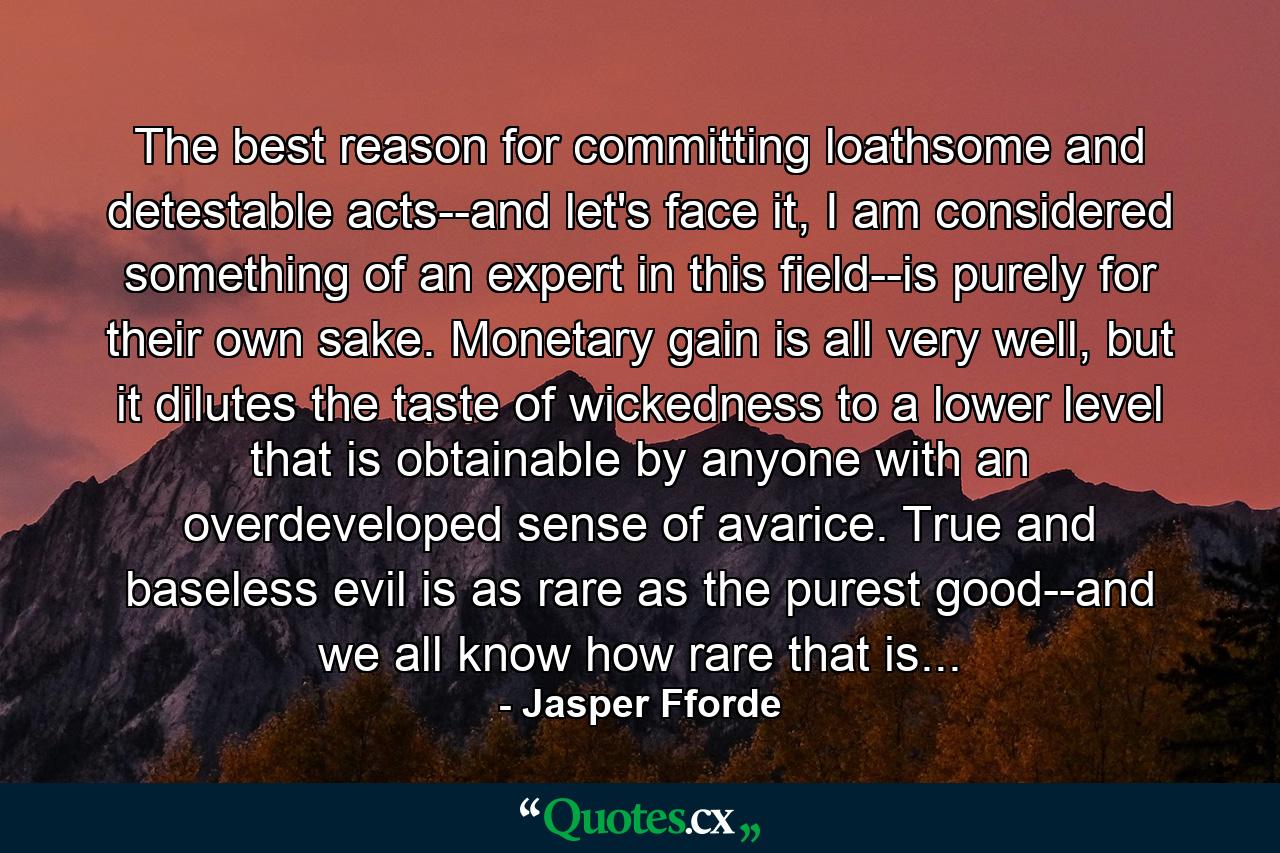 The best reason for committing loathsome and detestable acts--and let's face it, I am considered something of an expert in this field--is purely for their own sake. Monetary gain is all very well, but it dilutes the taste of wickedness to a lower level that is obtainable by anyone with an overdeveloped sense of avarice. True and baseless evil is as rare as the purest good--and we all know how rare that is... - Quote by Jasper Fforde