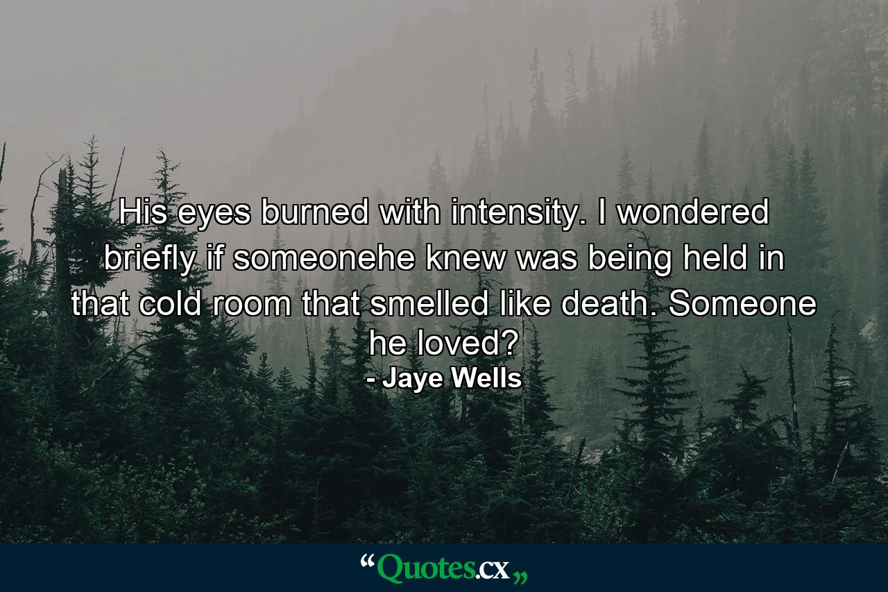 His eyes burned with intensity. I wondered briefly if someonehe knew was being held in that cold room that smelled like death. Someone he loved? - Quote by Jaye Wells