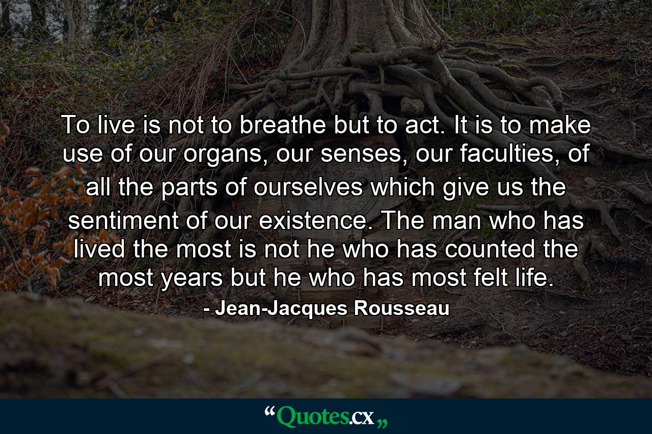 To live is not to breathe but to act. It is to make use of our organs, our senses, our faculties, of all the parts of ourselves which give us the sentiment of our existence. The man who has lived the most is not he who has counted the most years but he who has most felt life. - Quote by Jean-Jacques Rousseau