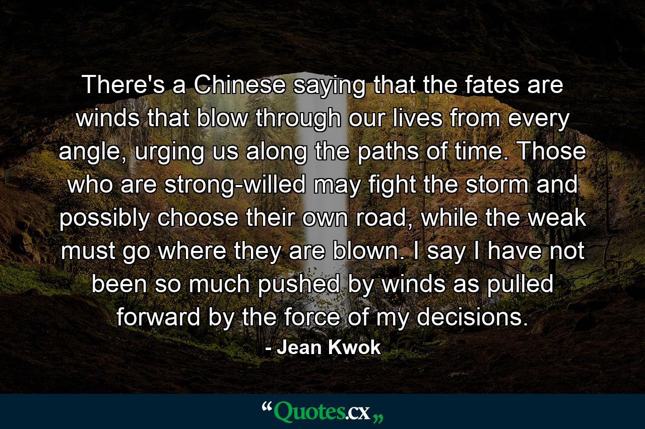 There's a Chinese saying that the fates are winds that blow through our lives from every angle, urging us along the paths of time. Those who are strong-willed may fight the storm and possibly choose their own road, while the weak must go where they are blown. I say I have not been so much pushed by winds as pulled forward by the force of my decisions. - Quote by Jean Kwok