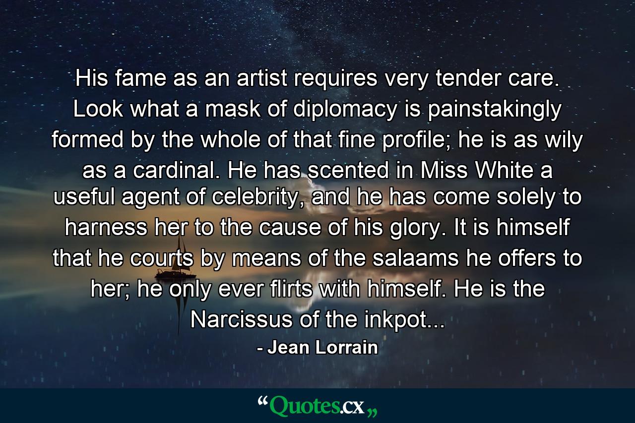 His fame as an artist requires very tender care. Look what a mask of diplomacy is painstakingly formed by the whole of that fine profile; he is as wily as a cardinal. He has scented in Miss White a useful agent of celebrity, and he has come solely to harness her to the cause of his glory. It is himself that he courts by means of the salaams he offers to her; he only ever flirts with himself. He is the Narcissus of the inkpot... - Quote by Jean Lorrain