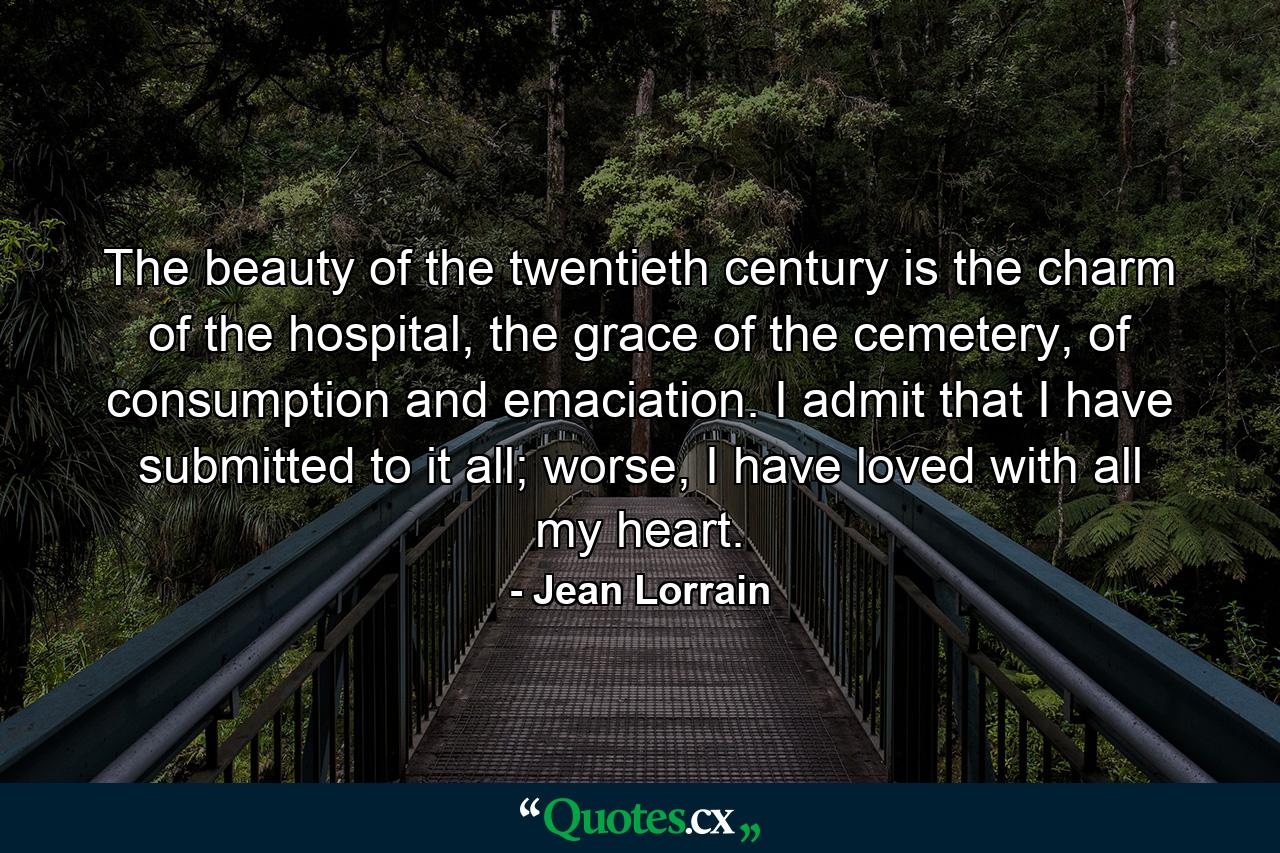 The beauty of the twentieth century is the charm of the hospital, the grace of the cemetery, of consumption and emaciation. I admit that I have submitted to it all; worse, I have loved with all my heart. - Quote by Jean Lorrain