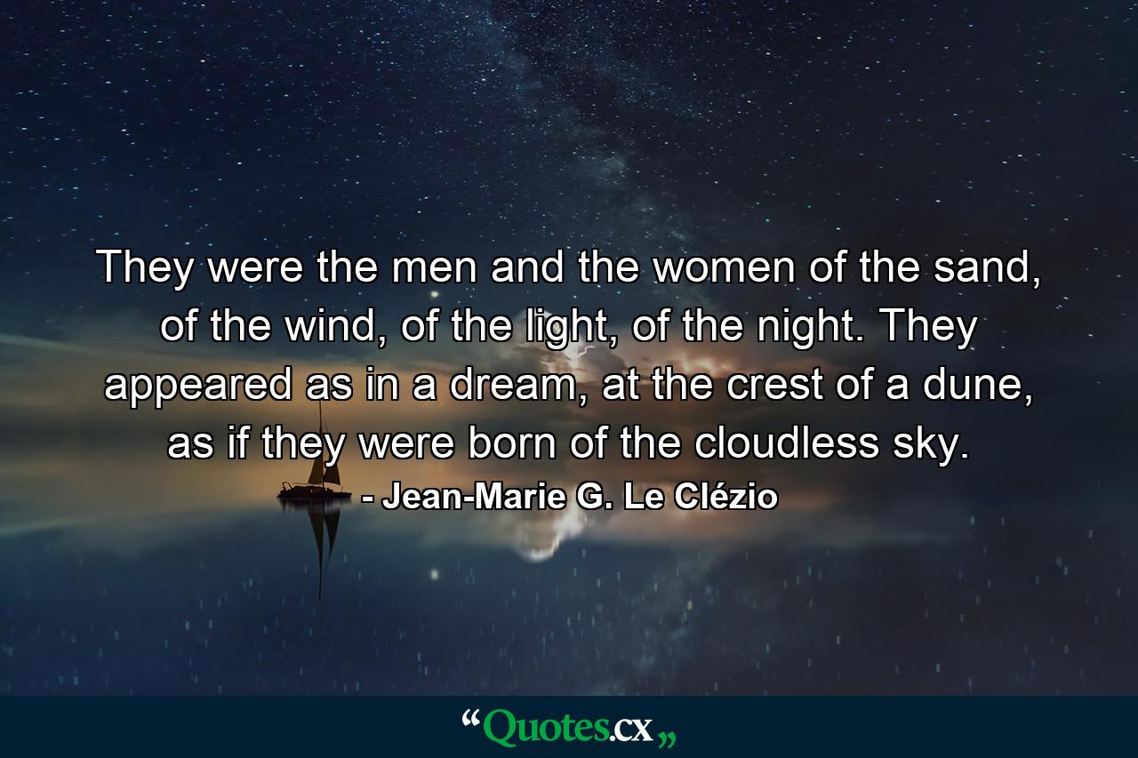 They were the men and the women of the sand, of the wind, of the light, of the night. They appeared as in a dream, at the crest of a dune, as if they were born of the cloudless sky. - Quote by Jean-Marie G. Le Clézio