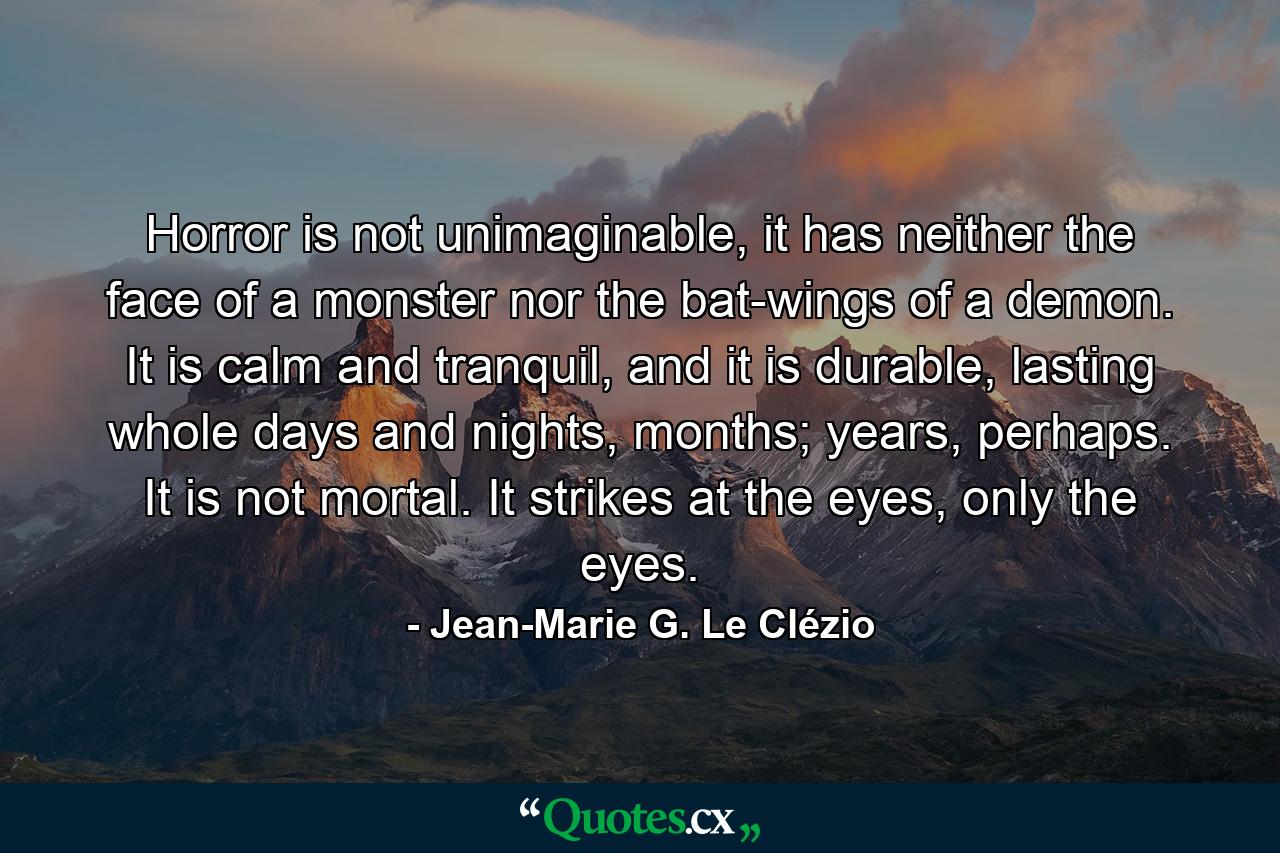 Horror is not unimaginable, it has neither the face of a monster nor the bat-wings of a demon. It is calm and tranquil, and it is durable, lasting whole days and nights, months; years, perhaps. It is not mortal. It strikes at the eyes, only the eyes. - Quote by Jean-Marie G. Le Clézio