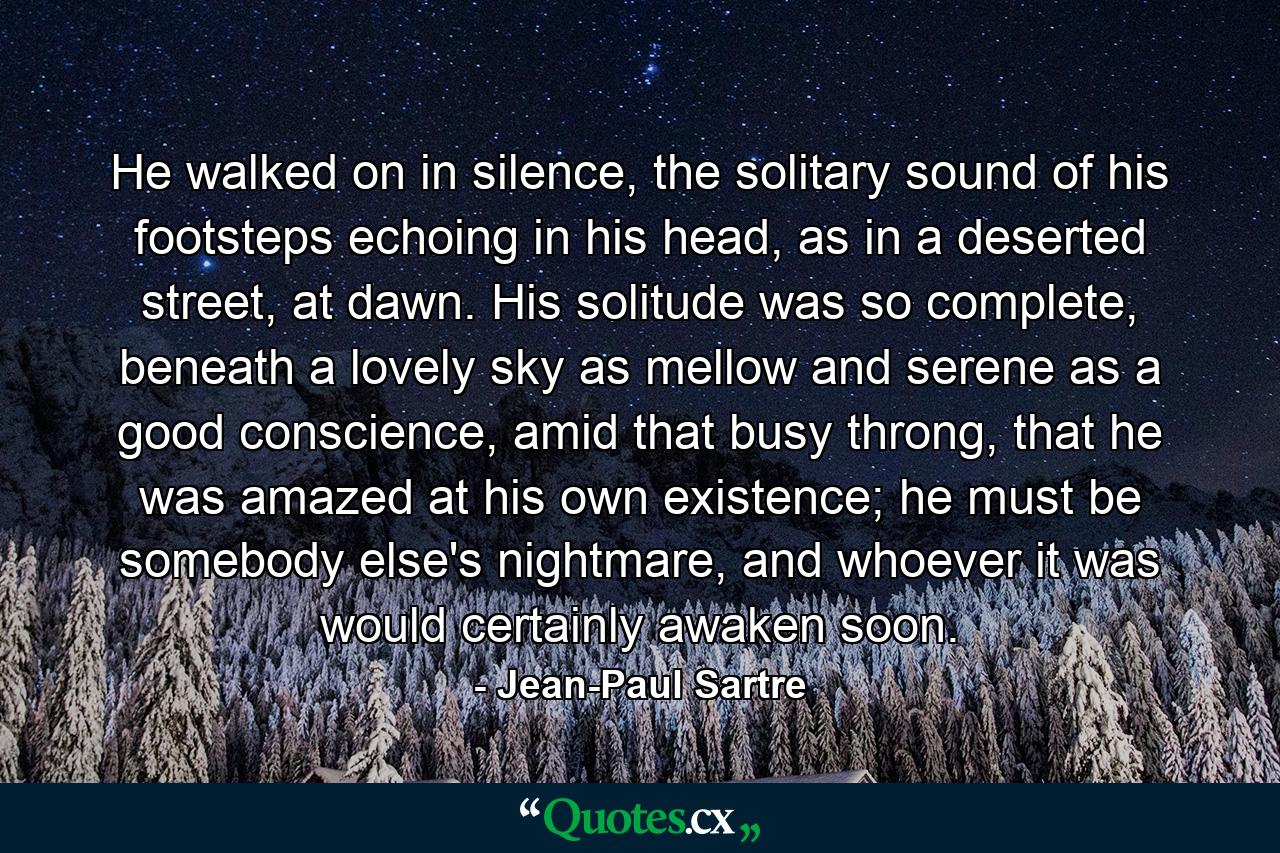 He walked on in silence, the solitary sound of his footsteps echoing in his head, as in a deserted street, at dawn. His solitude was so complete, beneath a lovely sky as mellow and serene as a good conscience, amid that busy throng, that he was amazed at his own existence; he must be somebody else's nightmare, and whoever it was would certainly awaken soon. - Quote by Jean-Paul Sartre