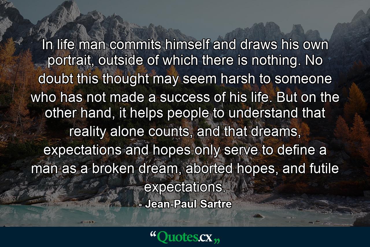 In life man commits himself and draws his own portrait, outside of which there is nothing. No doubt this thought may seem harsh to someone who has not made a success of his life. But on the other hand, it helps people to understand that reality alone counts, and that dreams, expectations and hopes only serve to define a man as a broken dream, aborted hopes, and futile expectations. - Quote by Jean-Paul Sartre