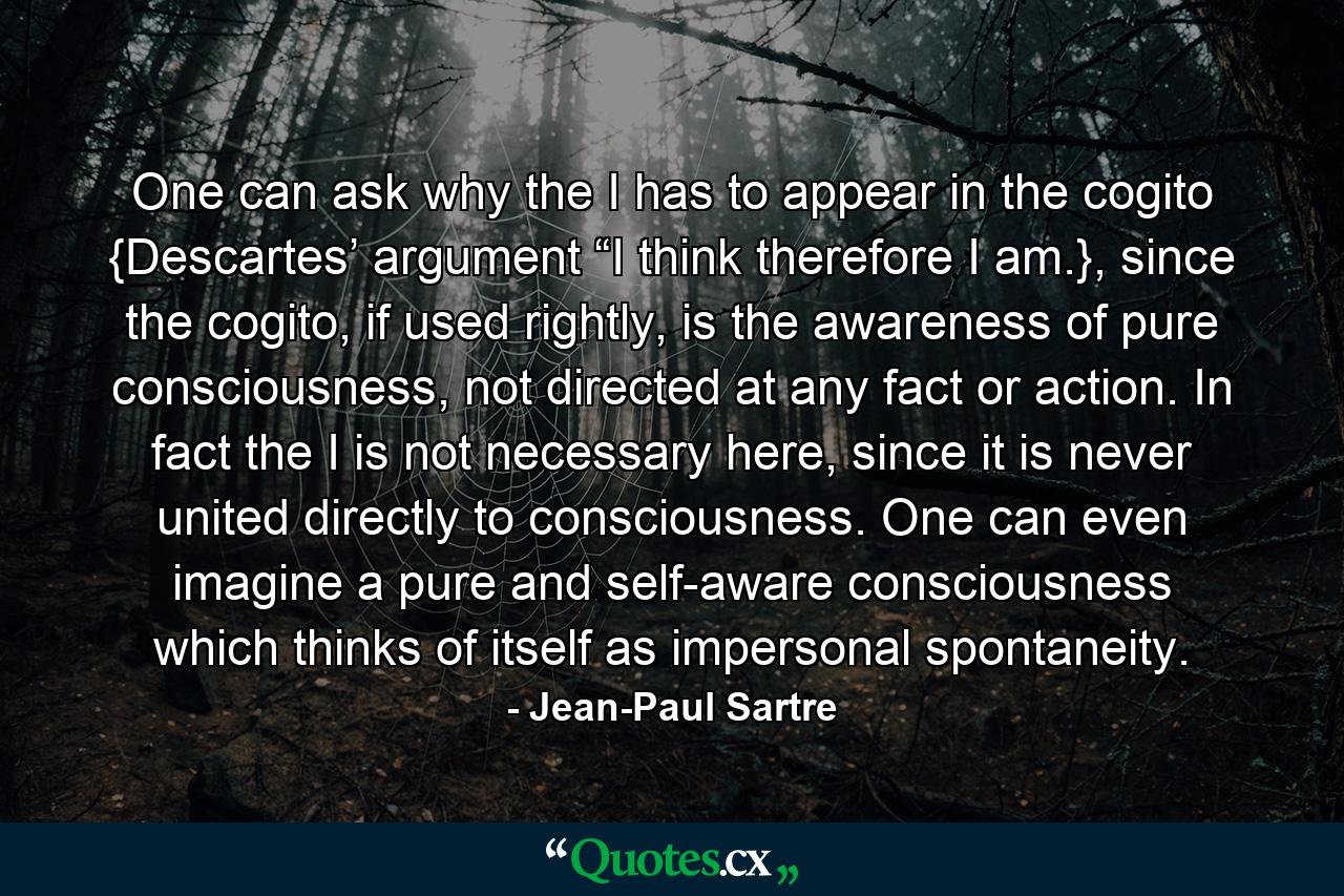 One can ask why the I has to appear in the cogito {Descartes’ argument “I think therefore I am.}, since the cogito, if used rightly, is the awareness of pure consciousness, not directed at any fact or action. In fact the I is not necessary here, since it is never united directly to consciousness. One can even imagine a pure and self-aware consciousness which thinks of itself as impersonal spontaneity. - Quote by Jean-Paul Sartre