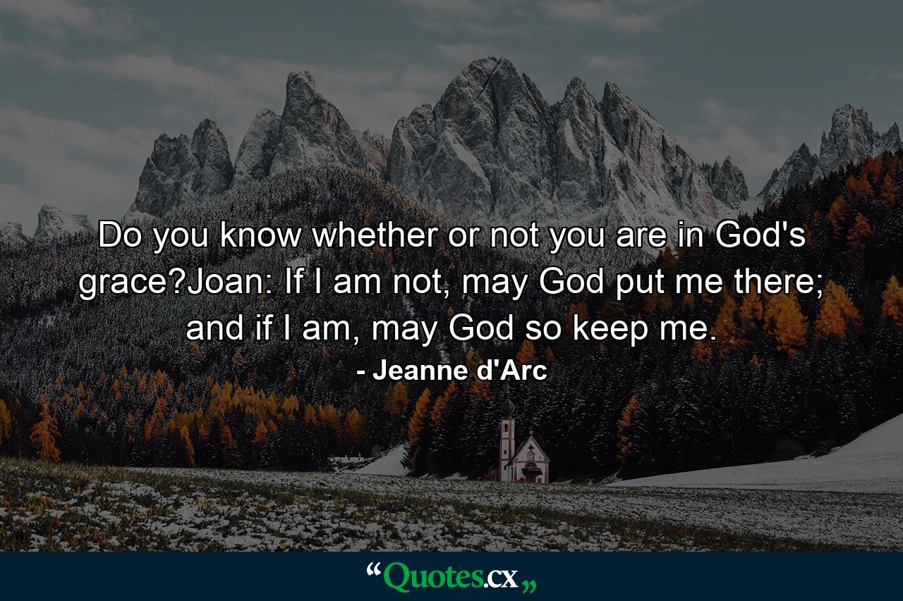 Do you know whether or not you are in God's grace?Joan: If I am not, may God put me there; and if I am, may God so keep me. - Quote by Jeanne d'Arc