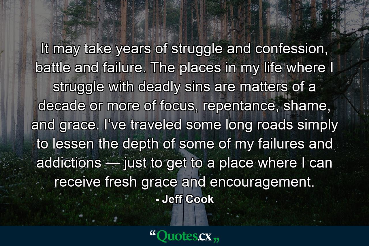 It may take years of struggle and confession, battle and failure. The places in my life where I struggle with deadly sins are matters of a decade or more of focus, repentance, shame, and grace. I’ve traveled some long roads simply to lessen the depth of some of my failures and addictions — just to get to a place where I can receive fresh grace and encouragement. - Quote by Jeff Cook