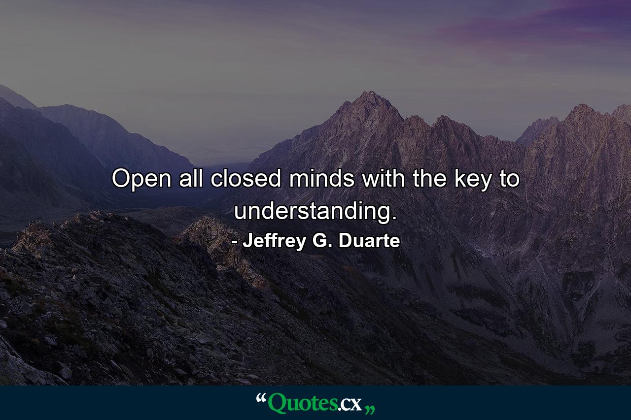 Open all closed minds with the key to understanding. - Quote by Jeffrey G. Duarte