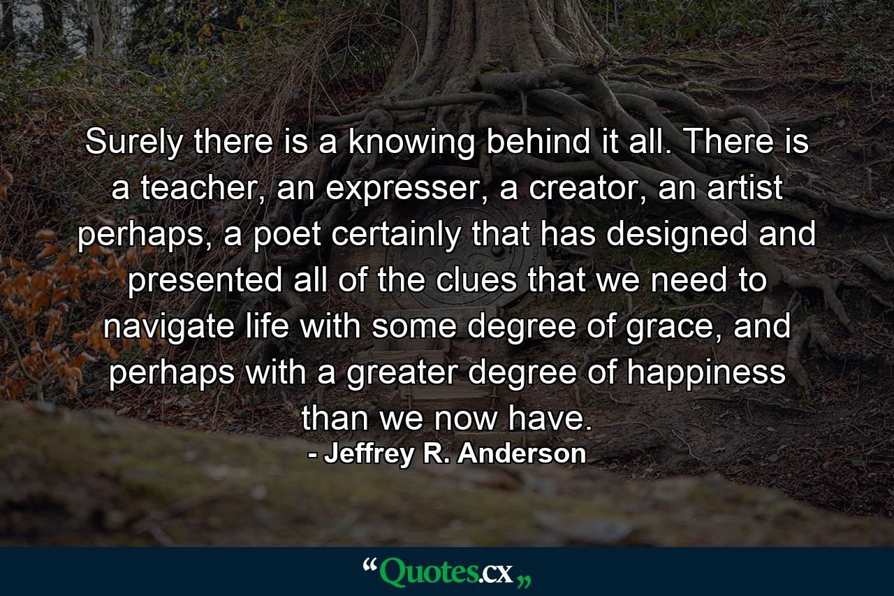 Surely there is a knowing behind it all. There is a teacher, an expresser, a creator, an artist perhaps, a poet certainly that has designed and presented all of the clues that we need to navigate life with some degree of grace, and perhaps with a greater degree of happiness than we now have. - Quote by Jeffrey R. Anderson