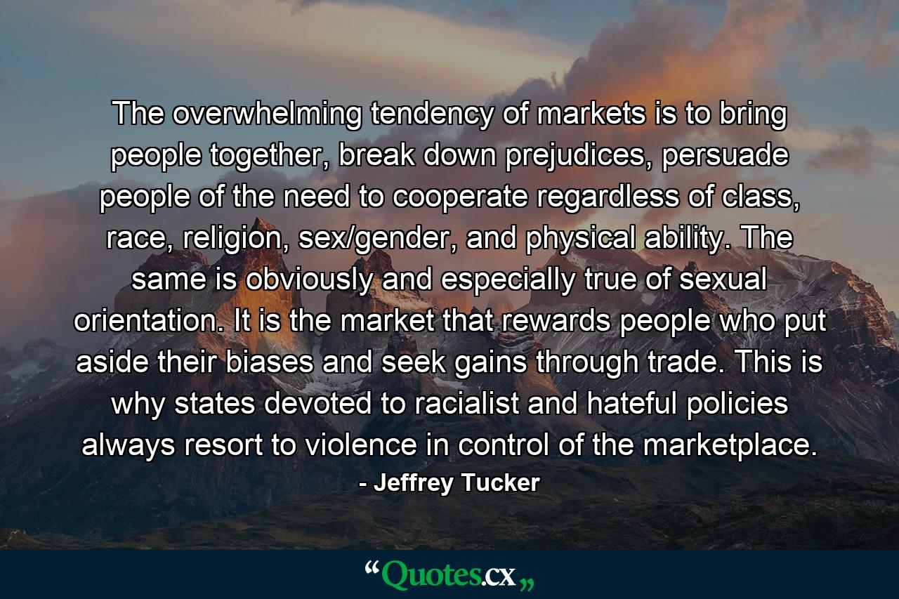 The overwhelming tendency of markets is to bring people together, break down prejudices, persuade people of the need to cooperate regardless of class, race, religion, sex/gender, and physical ability. The same is obviously and especially true of sexual orientation. It is the market that rewards people who put aside their biases and seek gains through trade. This is why states devoted to racialist and hateful policies always resort to violence in control of the marketplace. - Quote by Jeffrey Tucker