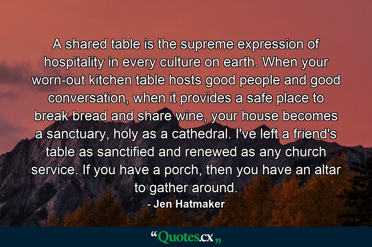 A shared table is the supreme expression of hospitality in every culture on earth. When your worn-out kitchen table hosts good people and good conversation, when it provides a safe place to break bread and share wine, your house becomes a sanctuary, holy as a cathedral. I've left a friend's table as sanctified and renewed as any church service. If you have a porch, then you have an altar to gather around. - Quote by Jen Hatmaker