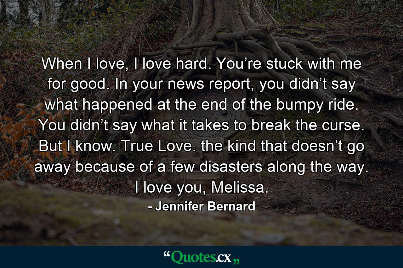 When I love, I love hard. You’re stuck with me for good. In your news report, you didn’t say what happened at the end of the bumpy ride. You didn’t say what it takes to break the curse. But I know. True Love. the kind that doesn’t go away because of a few disasters along the way. I love you, Melissa. - Quote by Jennifer Bernard