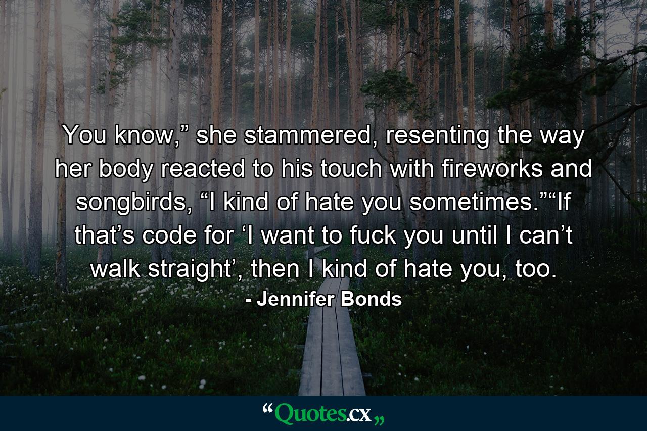 You know,” she stammered, resenting the way her body reacted to his touch with fireworks and songbirds, “I kind of hate you sometimes.”“If that’s code for ‘I want to fuck you until I can’t walk straight’, then I kind of hate you, too. - Quote by Jennifer Bonds