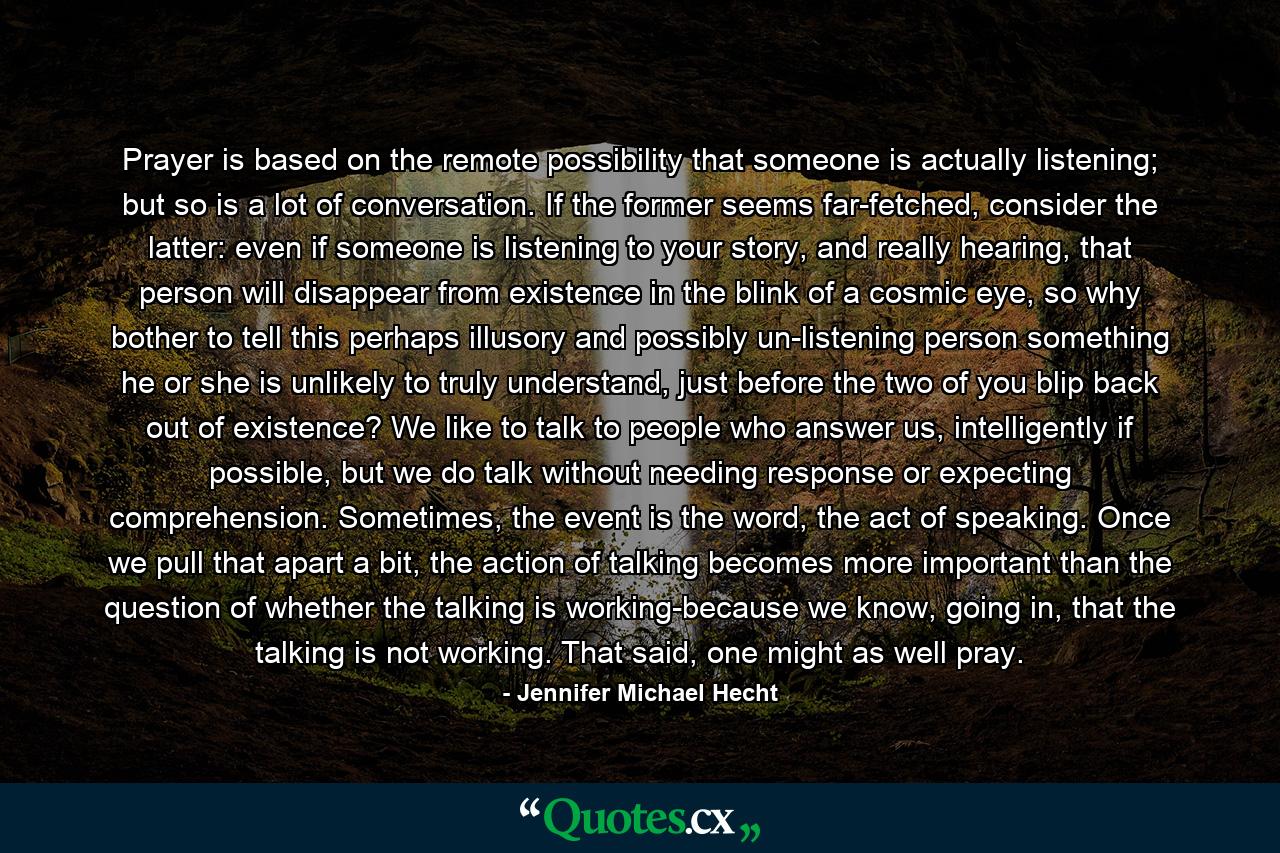 Prayer is based on the remote possibility that someone is actually listening; but so is a lot of conversation. If the former seems far-fetched, consider the latter: even if someone is listening to your story, and really hearing, that person will disappear from existence in the blink of a cosmic eye, so why bother to tell this perhaps illusory and possibly un-listening person something he or she is unlikely to truly understand, just before the two of you blip back out of existence? We like to talk to people who answer us, intelligently if possible, but we do talk without needing response or expecting comprehension. Sometimes, the event is the word, the act of speaking. Once we pull that apart a bit, the action of talking becomes more important than the question of whether the talking is working-because we know, going in, that the talking is not working. That said, one might as well pray. - Quote by Jennifer Michael Hecht