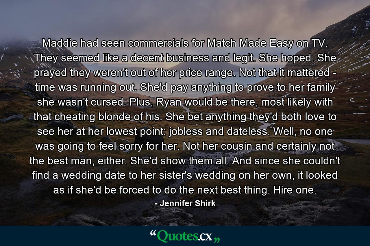 Maddie had seen commercials for Match Made Easy on TV. They seemed like a decent business and legit. She hoped. She prayed they weren't out of her price range. Not that it mattered - time was running out. She'd pay anything to prove to her family she wasn't cursed. Plus, Ryan would be there, most likely with that cheating blonde of his. She bet anything they'd both love to see her at her lowest point: jobless and dateless. Well, no one was going to feel sorry for her. Not her cousin and certainly not the best man, either. She'd show them all. And since she couldn't find a wedding date to her sister's wedding on her own, it looked as if she'd be forced to do the next best thing. Hire one. - Quote by Jennifer Shirk