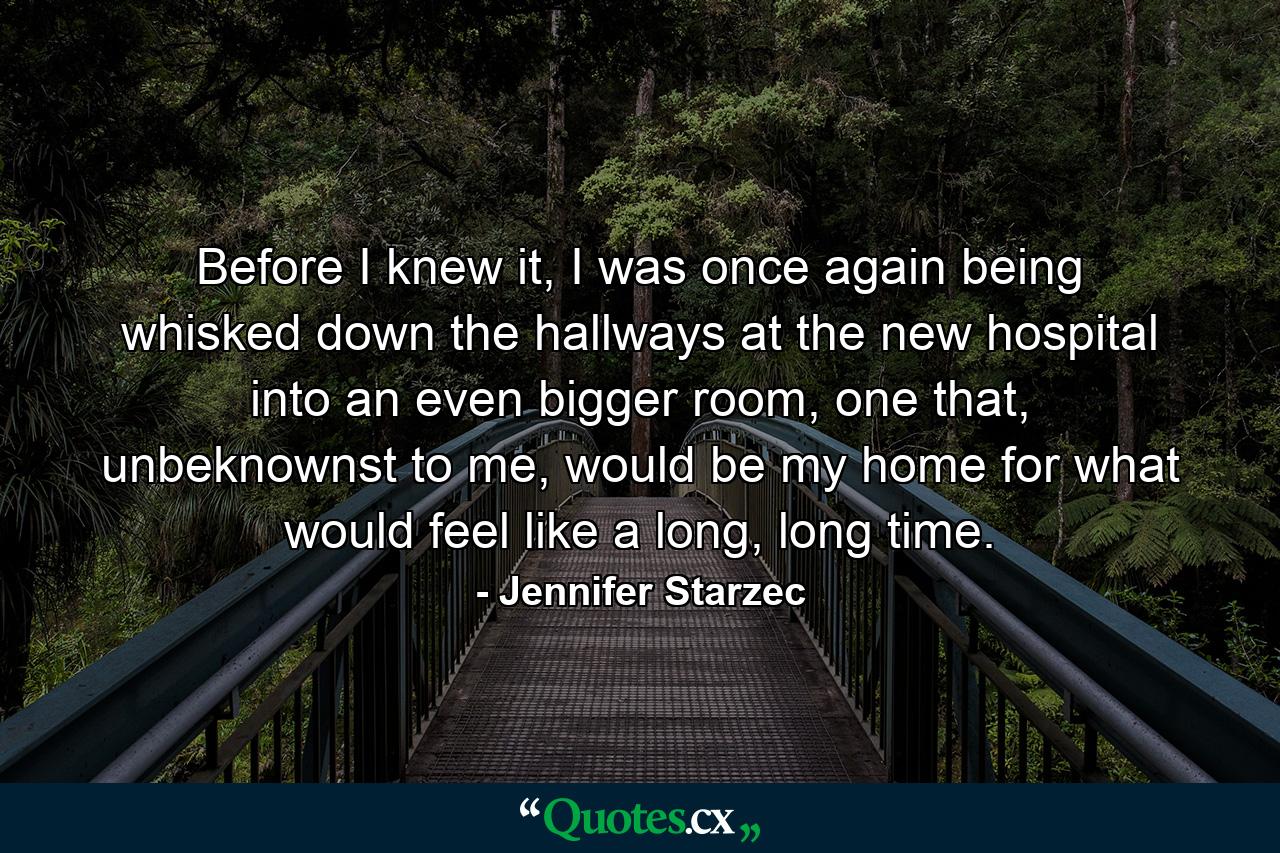 Before I knew it, I was once again being whisked down the hallways at the new hospital into an even bigger room, one that, unbeknownst to me, would be my home for what would feel like a long, long time. - Quote by Jennifer Starzec