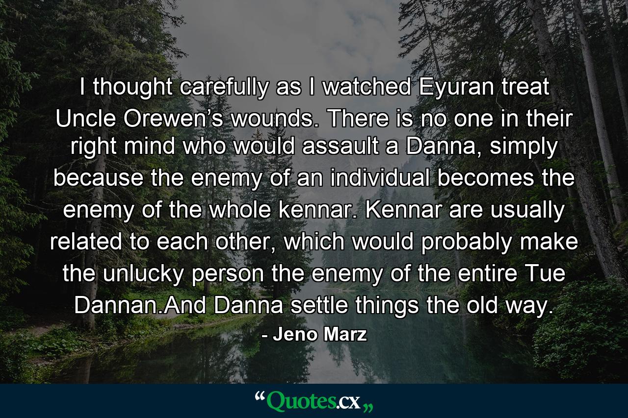 I thought carefully as I watched Eyuran treat Uncle Orewen’s wounds. There is no one in their right mind who would assault a Danna, simply because the enemy of an individual becomes the enemy of the whole kennar. Kennar are usually related to each other, which would probably make the unlucky person the enemy of the entire Tue Dannan.And Danna settle things the old way. - Quote by Jeno Marz