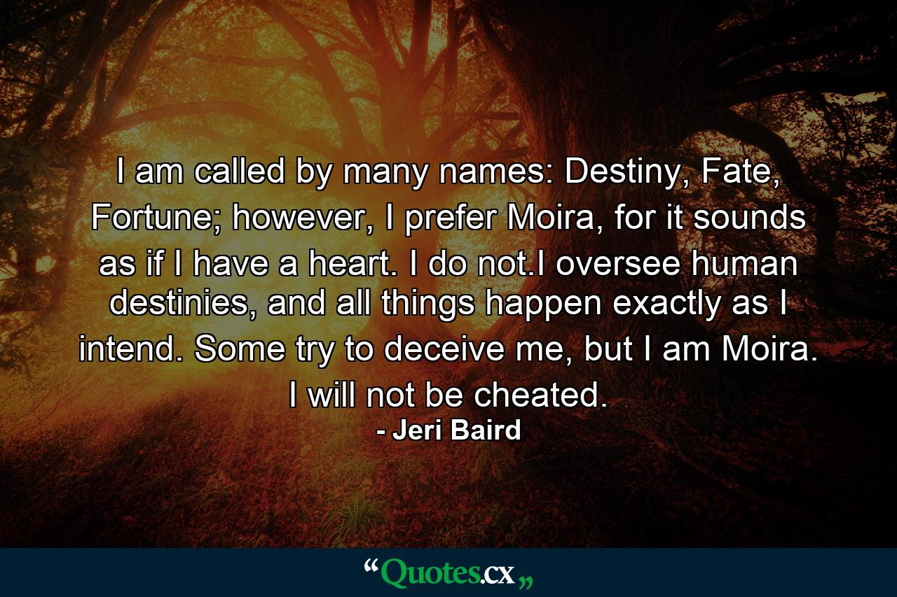 I am called by many names: Destiny, Fate, Fortune; however, I prefer Moira, for it sounds as if I have a heart. I do not.I oversee human destinies, and all things happen exactly as I intend. Some try to deceive me, but I am Moira. I will not be cheated. - Quote by Jeri Baird