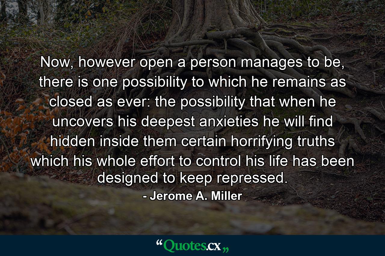 Now, however open a person manages to be, there is one possibility to which he remains as closed as ever: the possibility that when he uncovers his deepest anxieties he will find hidden inside them certain horrifying truths which his whole effort to control his life has been designed to keep repressed. - Quote by Jerome A. Miller