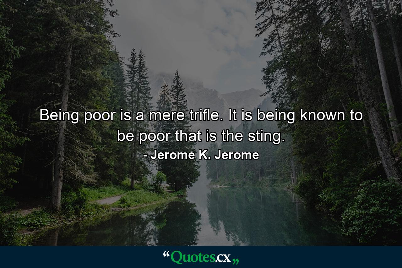 Being poor is a mere trifle. It is being known to be poor that is the sting. - Quote by Jerome K. Jerome