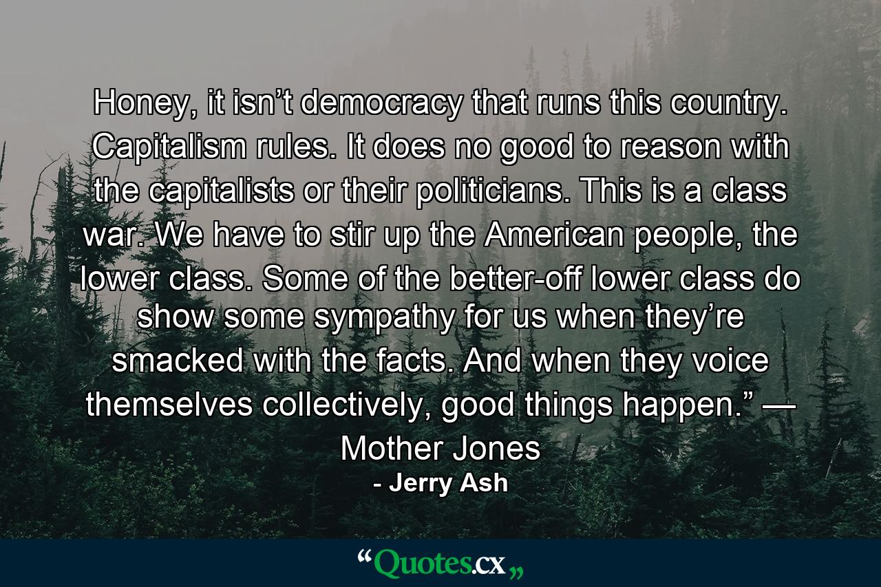 Honey, it isn’t democracy that runs this country. Capitalism rules. It does no good to reason with the capitalists or their politicians. This is a class war. We have to stir up the American people, the lower class. Some of the better-off lower class do show some sympathy for us when they’re smacked with the facts. And when they voice themselves collectively, good things happen.” — Mother Jones - Quote by Jerry Ash