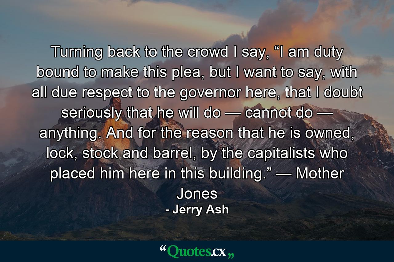 Turning back to the crowd I say, “I am duty bound to make this plea, but I want to say, with all due respect to the governor here, that I doubt seriously that he will do — cannot do — anything. And for the reason that he is owned, lock, stock and barrel, by the capitalists who placed him here in this building.” — Mother Jones - Quote by Jerry Ash