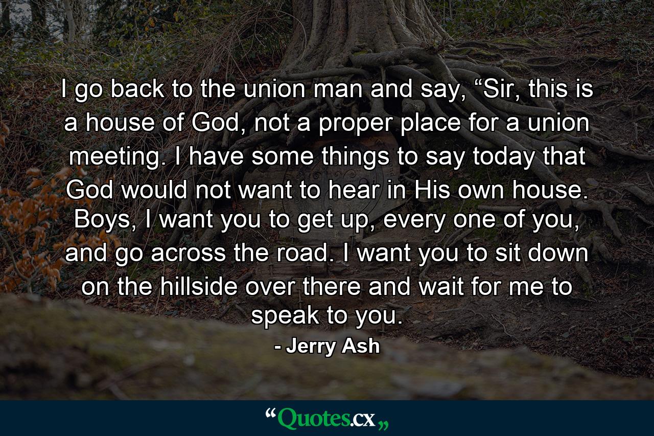 I go back to the union man and say, “Sir, this is a house of God, not a proper place for a union meeting. I have some things to say today that God would not want to hear in His own house. Boys, I want you to get up, every one of you, and go across the road. I want you to sit down on the hillside over there and wait for me to speak to you. - Quote by Jerry Ash