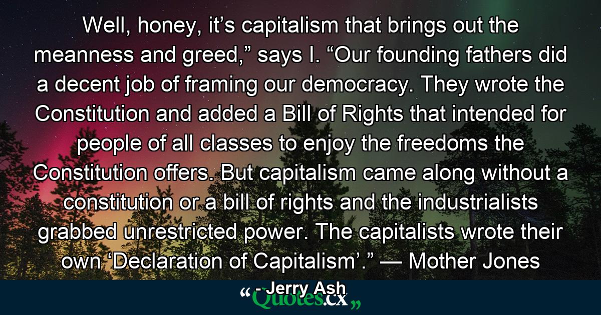 Well, honey, it’s capitalism that brings out the meanness and greed,” says I. “Our founding fathers did a decent job of framing our democracy. They wrote the Constitution and added a Bill of Rights that intended for people of all classes to enjoy the freedoms the Constitution offers. But capitalism came along without a constitution or a bill of rights and the industrialists grabbed unrestricted power. The capitalists wrote their own ‘Declaration of Capitalism’.” — Mother Jones - Quote by Jerry Ash