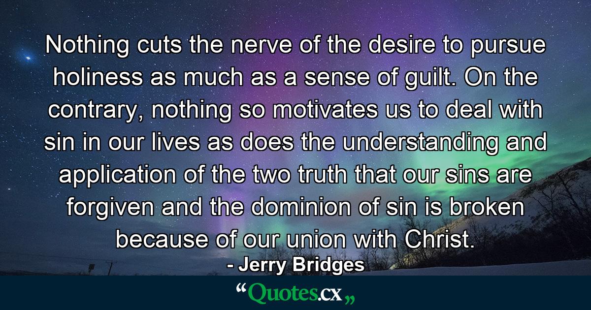 Nothing cuts the nerve of the desire to pursue holiness as much as a sense of guilt. On the contrary, nothing so motivates us to deal with sin in our lives as does the understanding and application of the two truth that our sins are forgiven and the dominion of sin is broken because of our union with Christ. - Quote by Jerry Bridges