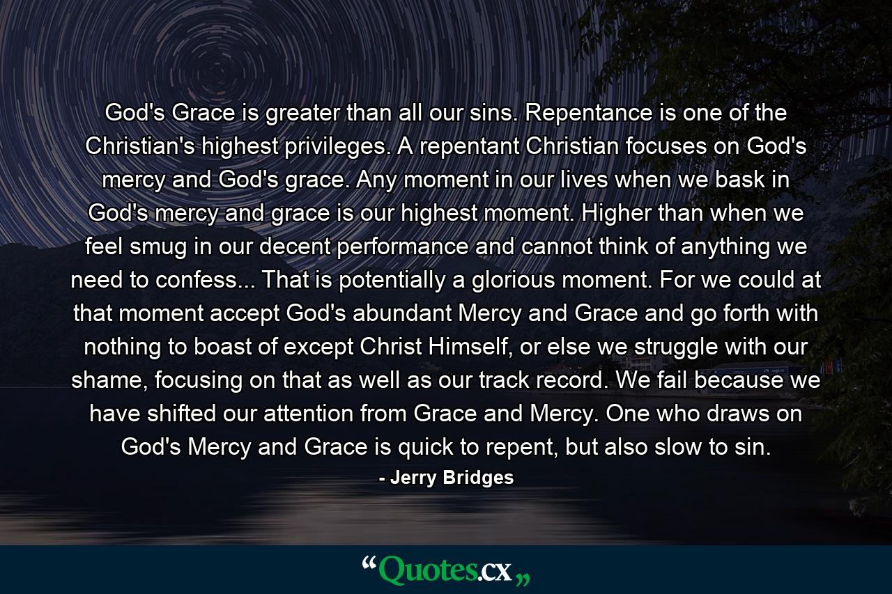 God's Grace is greater than all our sins. Repentance is one of the Christian's highest privileges. A repentant Christian focuses on God's mercy and God's grace. Any moment in our lives when we bask in God's mercy and grace is our highest moment. Higher than when we feel smug in our decent performance and cannot think of anything we need to confess... That is potentially a glorious moment. For we could at that moment accept God's abundant Mercy and Grace and go forth with nothing to boast of except Christ Himself, or else we struggle with our shame, focusing on that as well as our track record. We fail because we have shifted our attention from Grace and Mercy. One who draws on God's Mercy and Grace is quick to repent, but also slow to sin. - Quote by Jerry Bridges