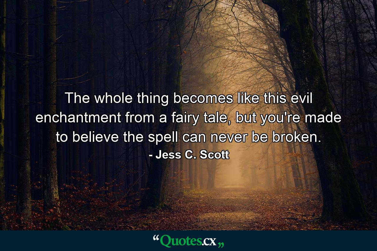 The whole thing becomes like this evil enchantment from a fairy tale, but you're made to believe the spell can never be broken. - Quote by Jess C. Scott