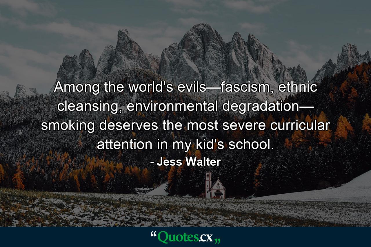 Among the world's evils—fascism, ethnic cleansing, environmental degradation— smoking deserves the most severe curricular attention in my kid's school. - Quote by Jess Walter