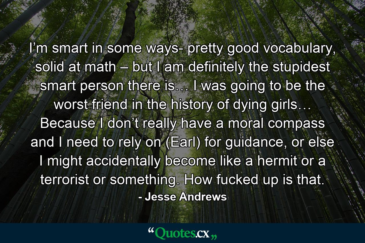 I’m smart in some ways- pretty good vocabulary, solid at math – but I am definitely the stupidest smart person there is… I was going to be the worst friend in the history of dying girls… Because I don’t really have a moral compass and I need to rely on (Earl) for guidance, or else I might accidentally become like a hermit or a terrorist or something. How fucked up is that. - Quote by Jesse Andrews