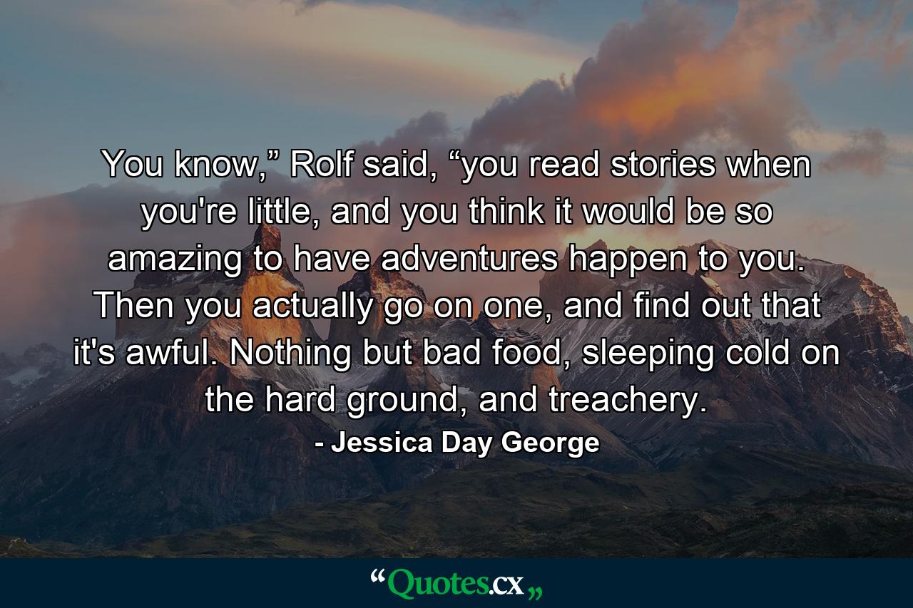 You know,” Rolf said, “you read stories when you're little, and you think it would be so amazing to have adventures happen to you. Then you actually go on one, and find out that it's awful. Nothing but bad food, sleeping cold on the hard ground, and treachery. - Quote by Jessica Day George