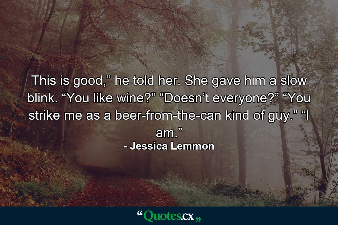 This is good,” he told her. She gave him a slow blink. “You like wine?” “Doesn’t everyone?” “You strike me as a beer-from-the-can kind of guy.” “I am.” - Quote by Jessica Lemmon