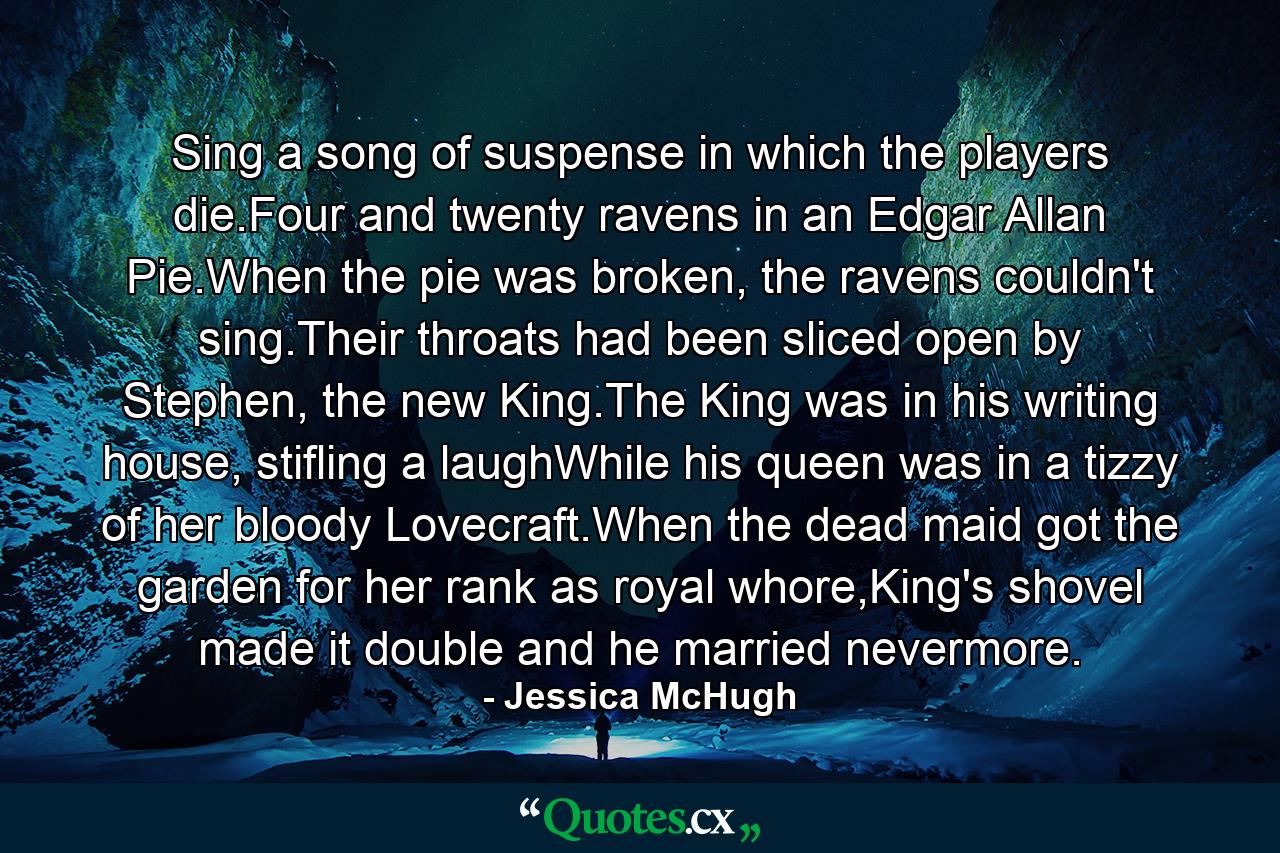 Sing a song of suspense in which the players die.Four and twenty ravens in an Edgar Allan Pie.When the pie was broken, the ravens couldn't sing.Their throats had been sliced open by Stephen, the new King.The King was in his writing house, stifling a laughWhile his queen was in a tizzy of her bloody Lovecraft.When the dead maid got the garden for her rank as royal whore,King's shovel made it double and he married nevermore. - Quote by Jessica McHugh