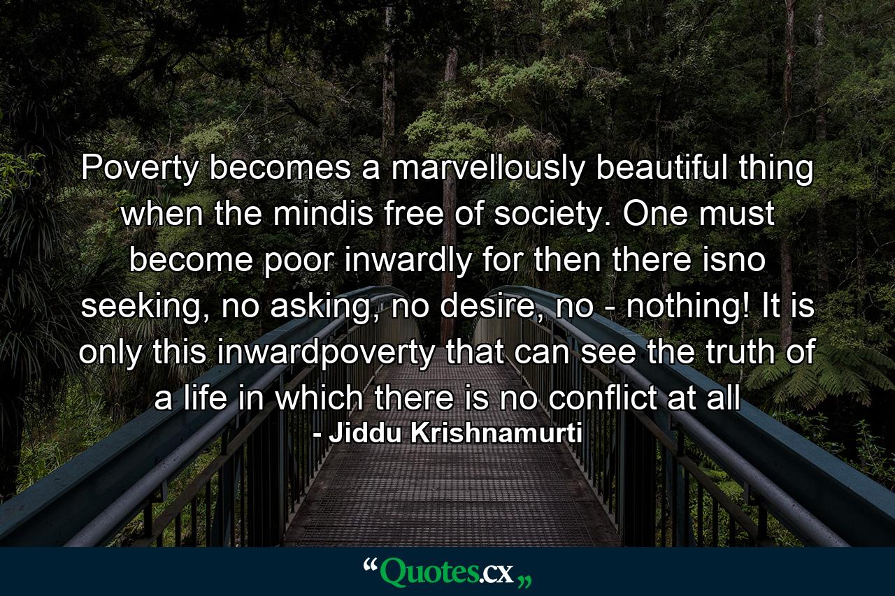 Poverty becomes a marvellously beautiful thing when the mindis free of society. One must become poor inwardly for then there isno seeking, no asking, no desire, no - nothing! It is only this inwardpoverty that can see the truth of a life in which there is no conflict at all - Quote by Jiddu Krishnamurti