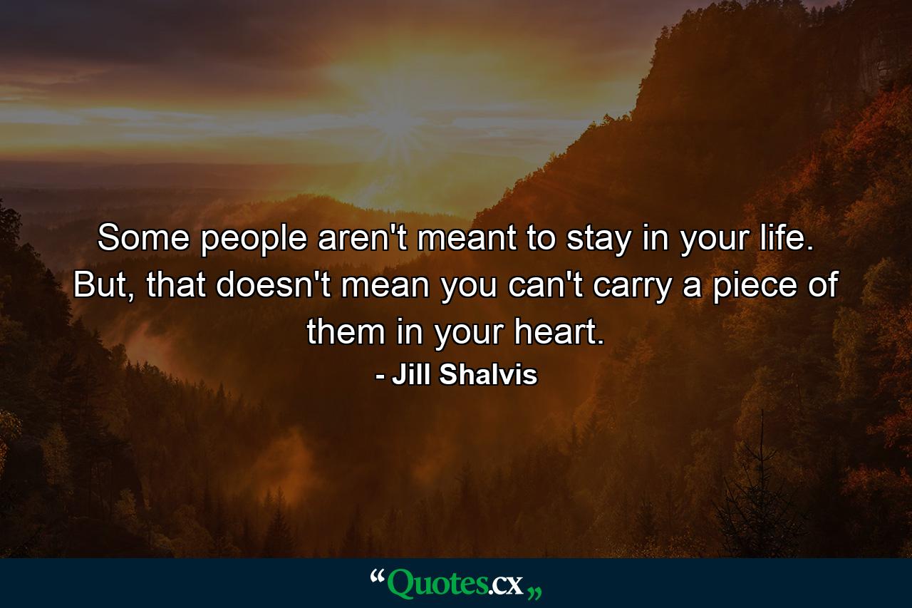 Some people aren't meant to stay in your life. But, that doesn't mean you can't carry a piece of them in your heart. - Quote by Jill Shalvis