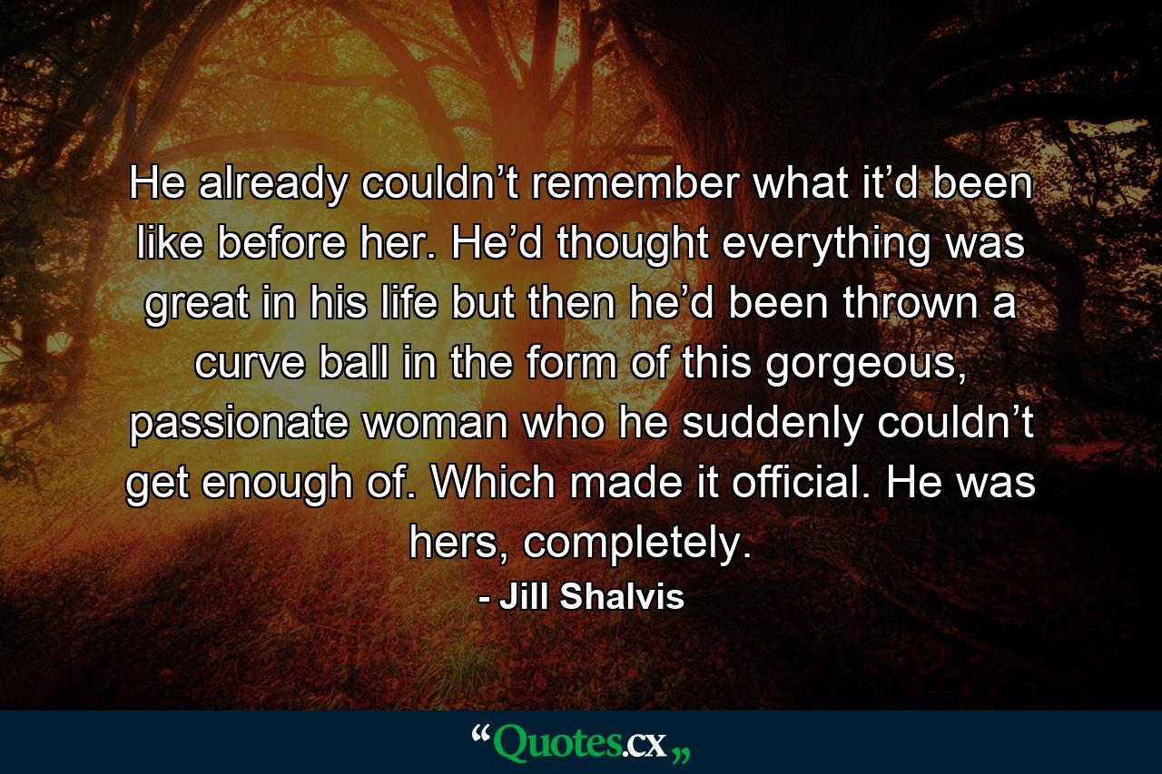 He already couldn’t remember what it’d been like before her. He’d thought everything was great in his life but then he’d been thrown a curve ball in the form of this gorgeous, passionate woman who he suddenly couldn’t get enough of. Which made it official. He was hers, completely. - Quote by Jill Shalvis