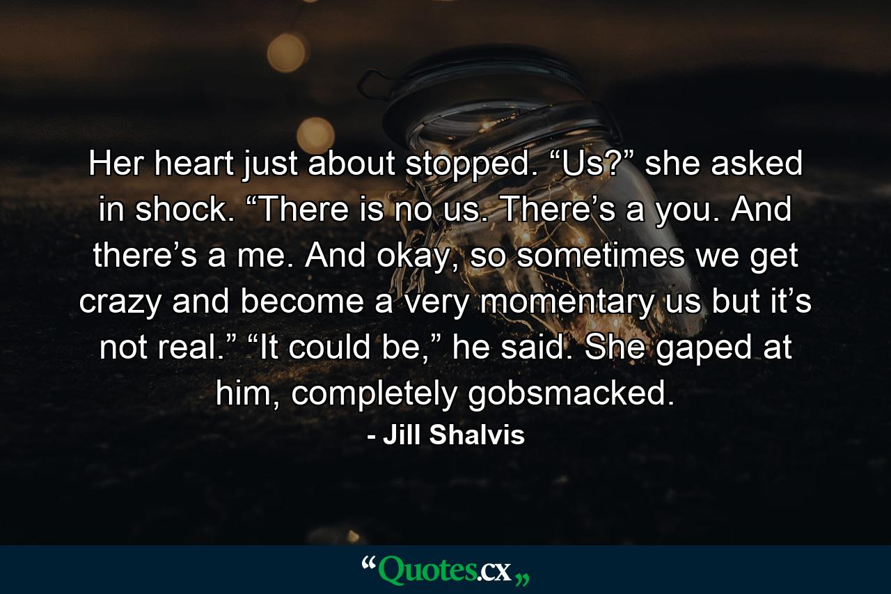 Her heart just about stopped. “Us?” she asked in shock. “There is no us. There’s a you. And there’s a me. And okay, so sometimes we get crazy and become a very momentary us but it’s not real.” “It could be,” he said. She gaped at him, completely gobsmacked. - Quote by Jill Shalvis