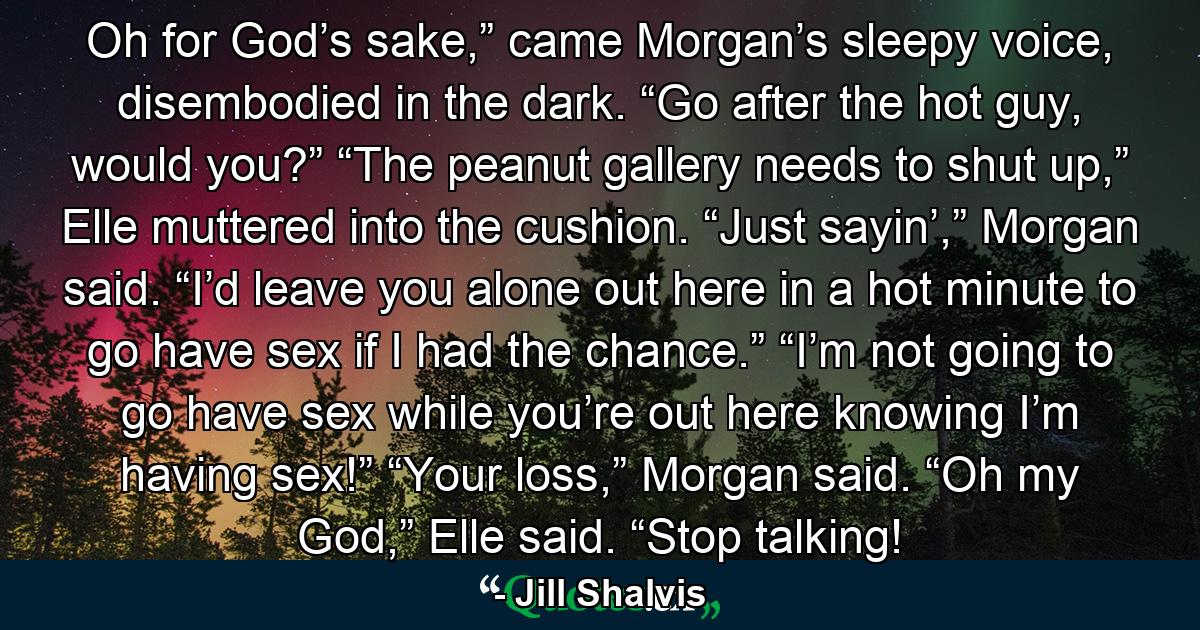 Oh for God’s sake,” came Morgan’s sleepy voice, disembodied in the dark. “Go after the hot guy, would you?” “The peanut gallery needs to shut up,” Elle muttered into the cushion. “Just sayin’,” Morgan said. “I’d leave you alone out here in a hot minute to go have sex if I had the chance.” “I’m not going to go have sex while you’re out here knowing I’m having sex!” “Your loss,” Morgan said. “Oh my God,” Elle said. “Stop talking! - Quote by Jill Shalvis