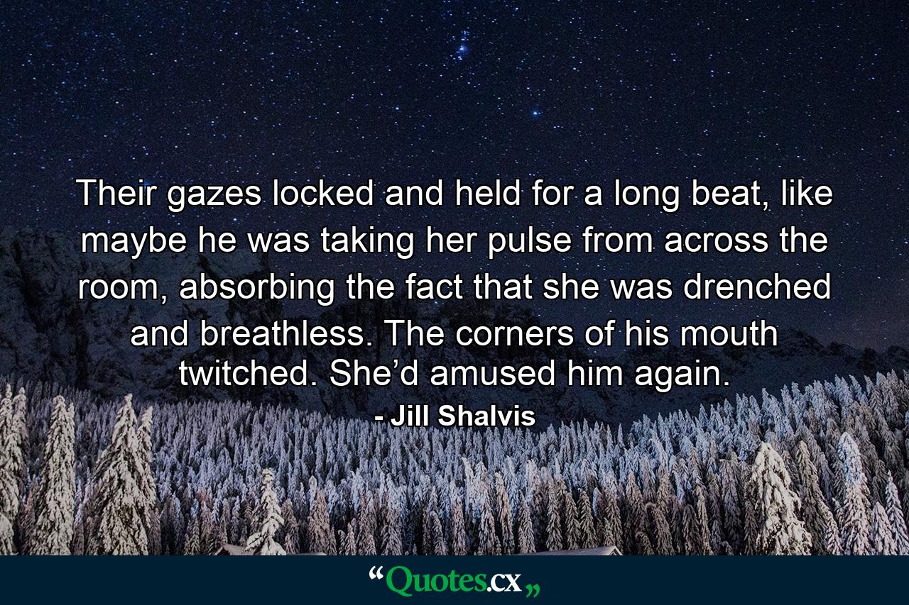 Their gazes locked and held for a long beat, like maybe he was taking her pulse from across the room, absorbing the fact that she was drenched and breathless. The corners of his mouth twitched. She’d amused him again. - Quote by Jill Shalvis